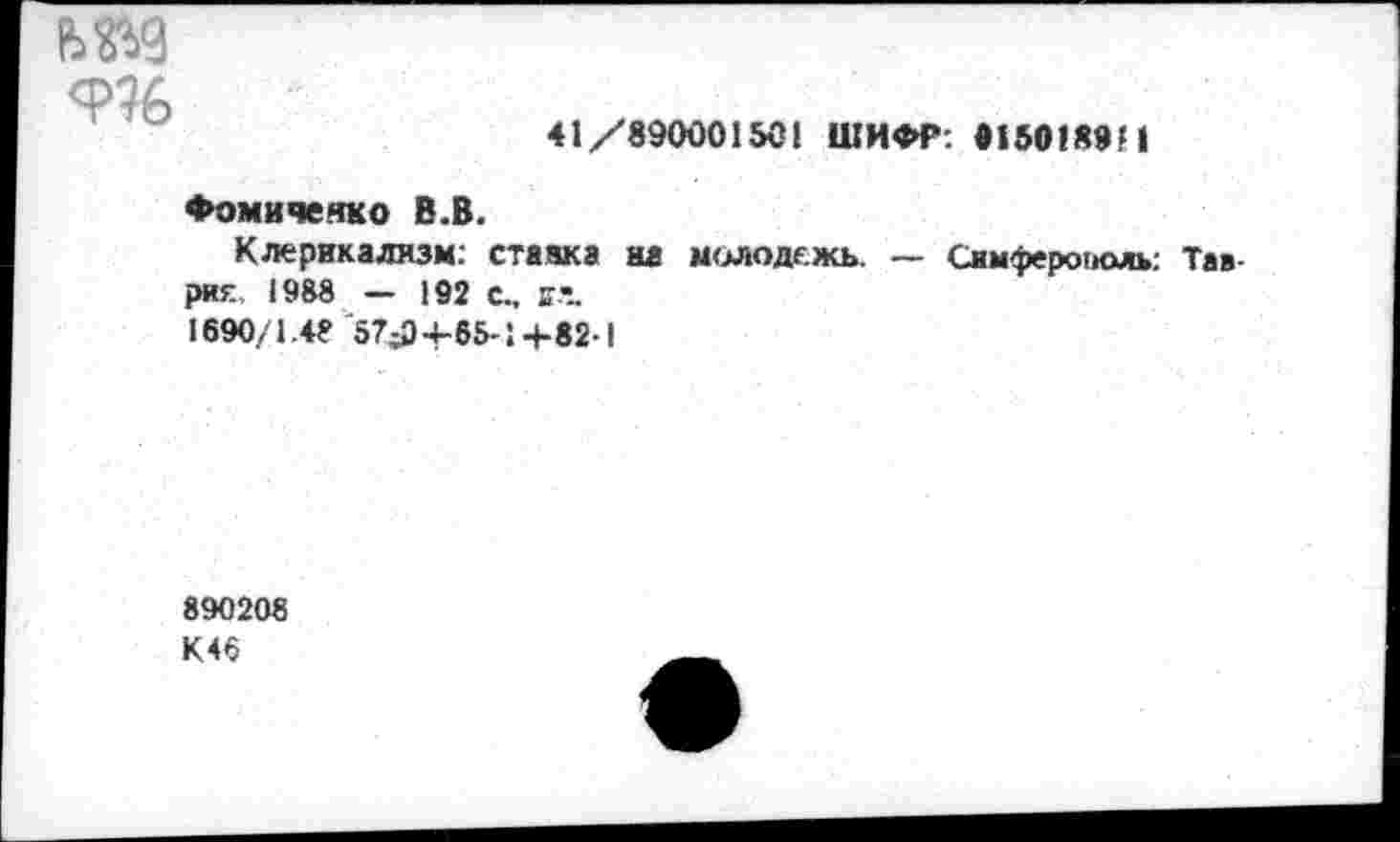 ﻿9%
41/890001501 ШИФР: 91501894
Фомиченко В.В.
Клерикализм: ставка на молодежь. — Симферополь: Таврия 1988 — 192 с., ая. 1690/1.48 57>)-(-65-1+82-1
890208
К46